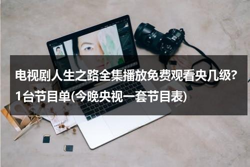 电视剧人生之路全集播放免费观看央几级?1台节目单(今晚央视一套节目表)（人生之路经典语录）-第1张图片-九妖电影