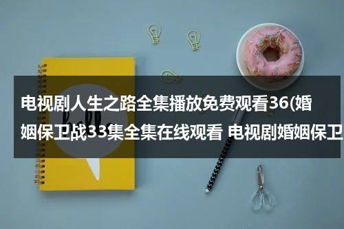电视剧人生之路全集播放免费观看36(婚姻保卫战33集全集在线观看 电视剧婚姻保卫战全集在线播放 婚姻保卫战完整版视频 婚姻保卫战优酷网全集播放)（电视剧人生30集在线观看第一季）-第1张图片-九妖电影