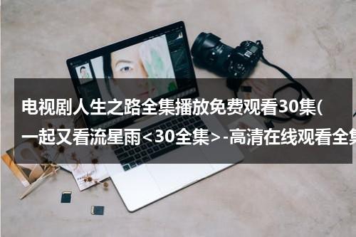电视剧人生之路全集播放免费观看30集(一起又看流星雨-高清在线观看全集 剧情)（电视剧人生全集播放31）-第1张图片-九妖电影