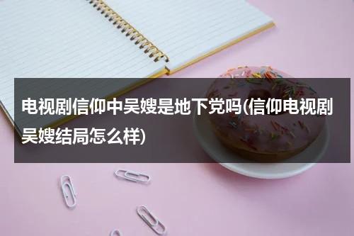 电视剧信仰中吴嫂是地下党吗(信仰电视剧吴嫂结局怎么样)（吴妈信仰）-第1张图片-九妖电影