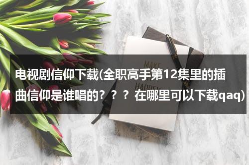 电视剧信仰下载(全职高手第12集里的插曲信仰是谁唱的？？？在哪里可以下载qaq)（全职高手音乐合集）-第1张图片-九妖电影