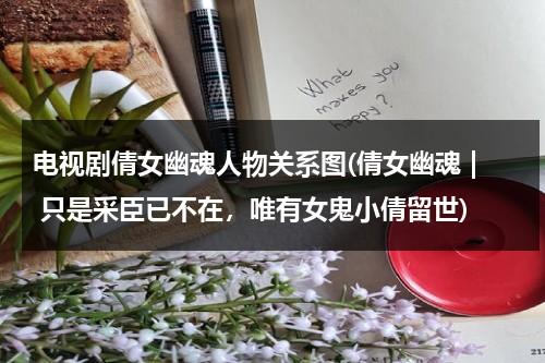 电视剧倩女幽魂人物关系图(倩女幽魂 | 只是采臣已不在，唯有女鬼小倩留世)（倩女幽魂人物结局）-第1张图片-九妖电影