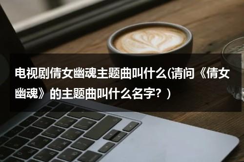 电视剧倩女幽魂主题曲叫什么(请问《倩女幽魂》的主题曲叫什么名字？)（倩女幽魂主题曲谁写的）-第1张图片-九妖电影