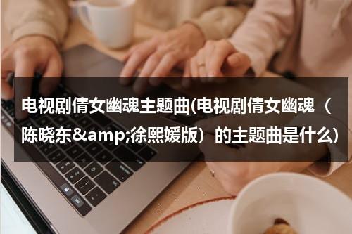 电视剧倩女幽魂主题曲(电视剧倩女幽魂（陈晓东&amp;徐熙媛版）的主题曲是什么)（《倩女幽魂》歌曲）-第1张图片-九妖电影