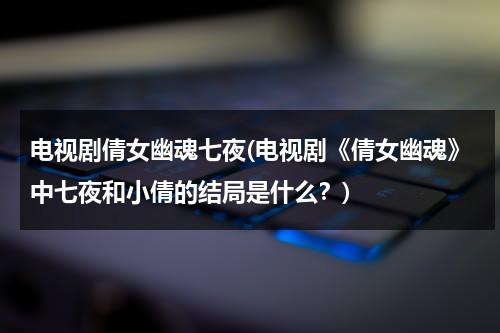 电视剧倩女幽魂七夜(电视剧《倩女幽魂》中七夜和小倩的结局是什么？)（倩女幽魂电视剧七夜的身世在线观看全集）-第1张图片-九妖电影