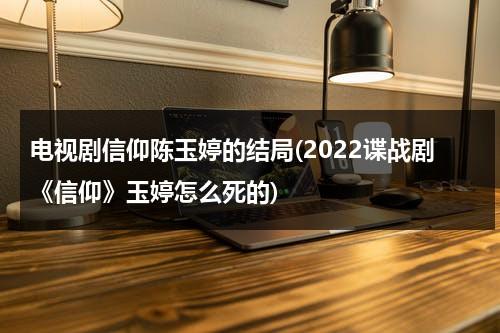 电视剧信仰陈玉婷的结局(2022谍战剧《信仰》玉婷怎么死的)（信仰剧情介绍结局是he吗）-第1张图片-九妖电影