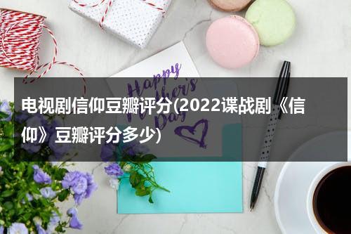 电视剧信仰豆瓣评分(2022谍战剧《信仰》豆瓣评分多少)（信仰 豆瓣电影）-第1张图片-九妖电影