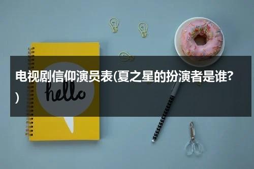 电视剧信仰演员表(夏之星的扮演者是谁?)（夏之星是什么电视剧）-第1张图片-九妖电影