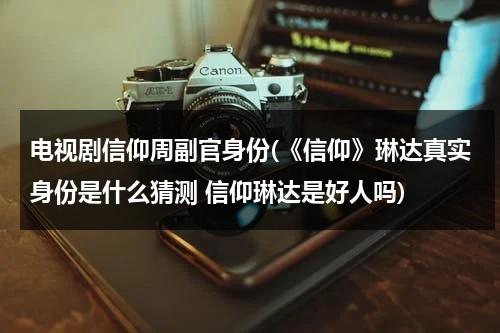 电视剧信仰周副官身份(《信仰》琳达真实身份是什么猜测 信仰琳达是好人吗)（信仰电视剧角色介绍）-第1张图片-九妖电影