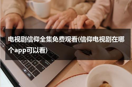 电视剧信仰全集免费观看(信仰电视剧在哪个app可以看)（信仰电视剧谁是叛徒）-第1张图片-九妖电影