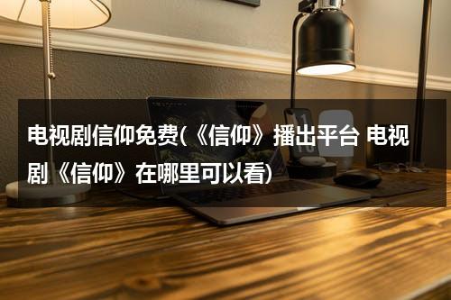 电视剧信仰免费(《信仰》播出平台 电视剧《信仰》在哪里可以看)（免费观看电视剧信仰第44集）-第1张图片-九妖电影