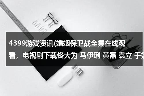 4399游戏资讯(婚姻保卫战全集在线观看，电视剧下载佟大为 马伊琍 黄磊 袁立 于娜 孟广美 马艳丽 曾泳醍)（婚姻保卫战2020完整版免费）-第1张图片-九妖电影
