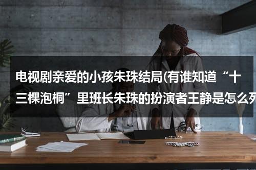 电视剧亲爱的小孩朱珠结局(有谁知道“十三棵泡桐”里班长朱珠的扮演者王静是怎么死的？)（亲爱的小孩原著）-第1张图片-九妖电影