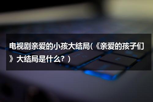 电视剧亲爱的小孩大结局(《亲爱的孩子们》大结局是什么？)（亲爱的小孩剧透）-第1张图片-九妖电影