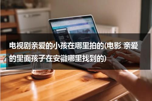 电视剧亲爱的小孩在哪里拍的(电影 亲爱的里面孩子在安徽哪里找到的)（亲爱的小孩开拍）-第1张图片-九妖电影