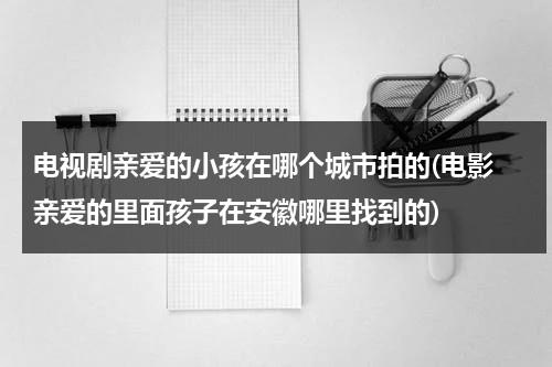 电视剧亲爱的小孩在哪个城市拍的(电影 亲爱的里面孩子在安徽哪里找到的)（亲爱的小孩拍摄地点）-第1张图片-九妖电影