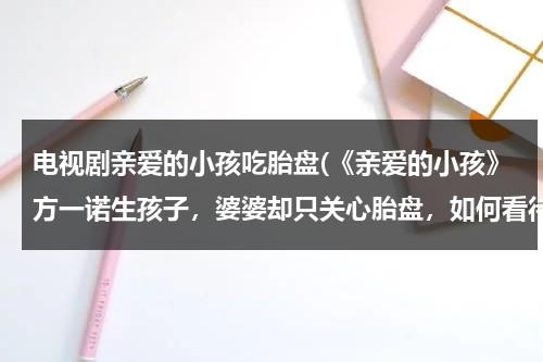 电视剧亲爱的小孩吃胎盘(《亲爱的小孩》方一诺生孩子，婆婆却只关心胎盘，如何看待这样的婆婆？)（亲爱的小孩结局方一诺和谁在一起了）-第1张图片-九妖电影