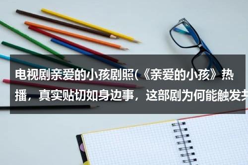电视剧亲爱的小孩剧照(《亲爱的小孩》热播，真实贴切如身边事，这部剧为何能触发共鸣？)（亲爱的小孩电视剧路透）-第1张图片-九妖电影