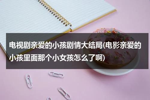 电视剧亲爱的小孩剧情大结局(电影亲爱的小孩里面那个小女孩怎么了啊)（亲爱的小孩电视剧免费观看）-第1张图片-九妖电影