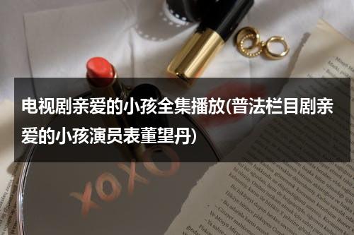 电视剧亲爱的小孩全集播放(普法栏目剧亲爱的小孩演员表董望丹)（亲爱的小孩剧情介绍）-第1张图片-九妖电影
