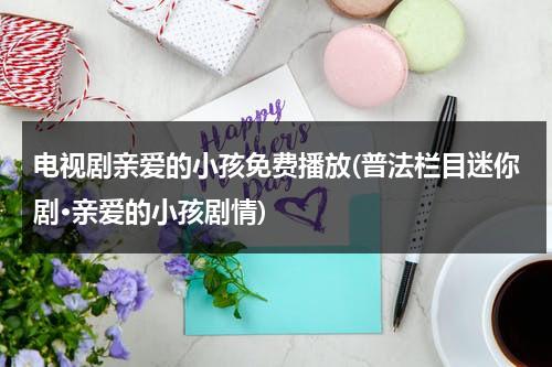 电视剧亲爱的小孩免费播放(普法栏目迷你剧·亲爱的小孩剧情)（亲爱的小孩视频）-第1张图片-九妖电影