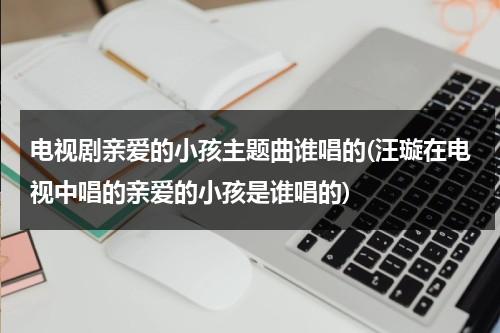 电视剧亲爱的小孩主题曲谁唱的(汪璇在电视中唱的亲爱的小孩是谁唱的)（亲爱的小孩主题曲电视剧有哪些）-第1张图片-九妖电影