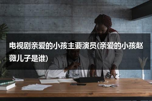 电视剧亲爱的小孩主要演员(亲爱的小孩赵薇儿子是谁)（亲爱的赵薇怀了谁的孩子）-第1张图片-九妖电影