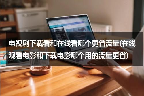 电视剧下载看和在线看哪个更省流量(在线观看电影和下载电影哪个用的流量更省)（是在线看电视剧费流量还是下载后看费流量）-第1张图片-九妖电影