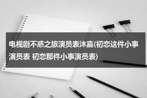 电视剧不惑之旅演员表沐嘉(初恋这件小事演员表 初恋那件小事演员表)（不惑之获怎么解释）-第1张图片-九妖电影