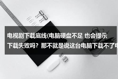 电视剧下载底线(电脑硬盘不足 也会提示下载失败吗？那不就是说这台电脑下载不了电影了吗？)（下载电视剧要多少内存）-第1张图片-九妖电影