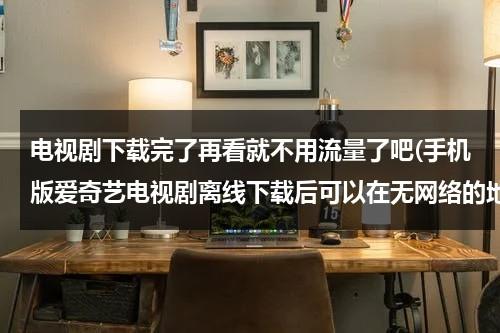 电视剧下载完了再看就不用流量了吧(手机版爱奇艺电视剧离线下载后可以在无网络的地方不用流量观看吗？？？？？)（爱奇艺下载电视剧下载失败咋回事）-第1张图片-九妖电影