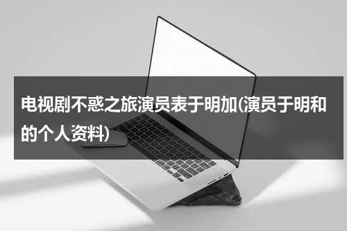 电视剧不惑之旅演员表于明加(演员于明和的个人资料)（不惑之年电视剧介绍）-第1张图片-九妖电影