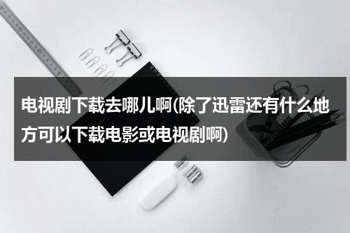 电视剧下载去哪儿啊(除了迅雷还有什么地方可以下载电影或电视剧啊)（可下载电视剧的网站）-第1张图片-九妖电影