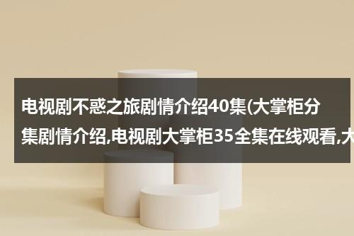 电视剧不惑之旅剧情介绍40集(大掌柜分集剧情介绍,电视剧大掌柜35全集在线观看,大掌柜电视剧土豆网全集播放)（不惑不解）-第1张图片-九妖电影