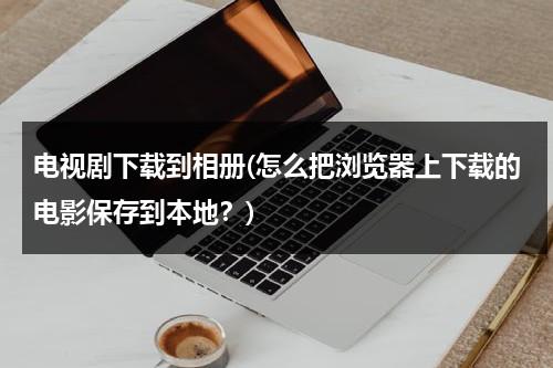 电视剧下载到相册(怎么把浏览器上下载的电影保存到本地？)（下载的电视剧怎么保存到手机）-第1张图片-九妖电影