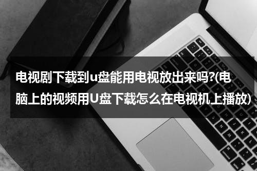 电视剧下载到u盘能用电视放出来吗?(电脑上的视频用U盘下载怎么在电视机上播放)（下载到u盘的视频怎么在电视上播放）-第1张图片-九妖电影
