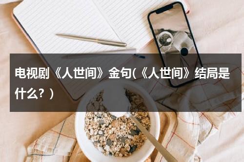 电视剧《人世间》金句(《人世间》结局是什么？)（人世间讲的什么）-第1张图片-九妖电影
