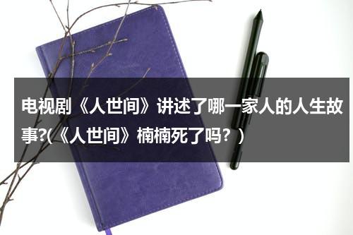 电视剧《人世间》讲述了哪一家人的人生故事?(《人世间》楠楠死了吗？)（人世间剧情简介详细）-第1张图片-九妖电影