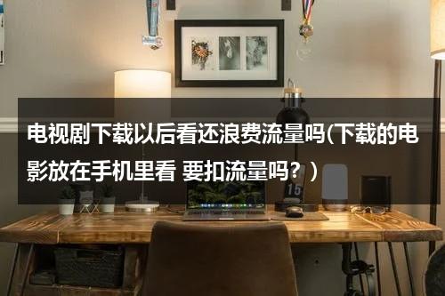 电视剧下载以后看还浪费流量吗(下载的电影放在手机里看 要扣流量吗？)（下载电视剧会花费很多流量吗）-第1张图片-九妖电影