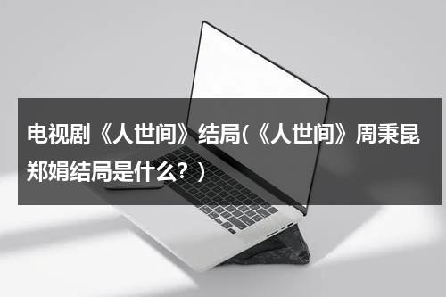 电视剧《人世间》结局(《人世间》周秉昆郑娟结局是什么？)（人世间中的周秉昆是谁的儿子）-第1张图片-九妖电影
