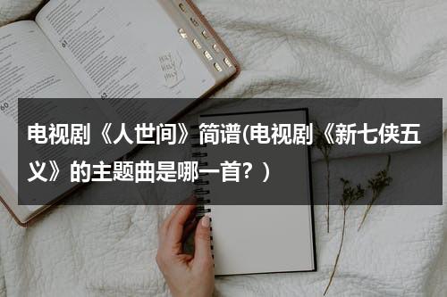 电视剧《人世间》简谱(电视剧《新七侠五义》的主题曲是哪一首？)（人世间的歌）-第1张图片-九妖电影
