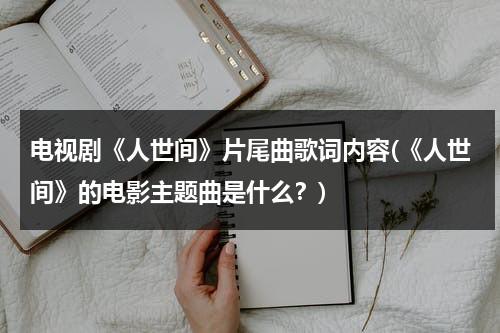 电视剧《人世间》片尾曲歌词内容(《人世间》的电影主题曲是什么？)（人世间电影主题曲）-第1张图片-九妖电影