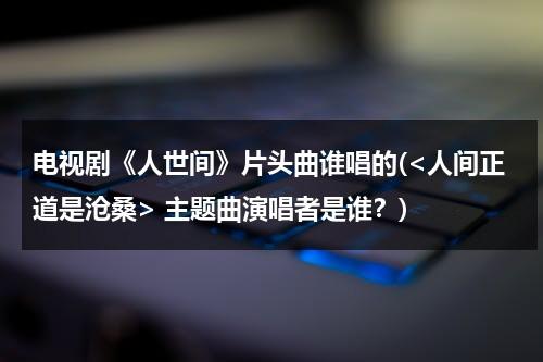 电视剧《人世间》片头曲谁唱的( 主题曲演唱者是谁？)（人世间电视剧插曲）-第1张图片-九妖电影