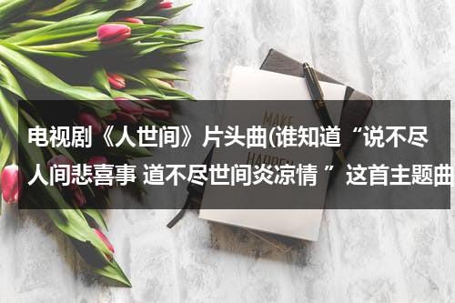 电视剧《人世间》片头曲(谁知道“说不尽人间悲喜事 道不尽世间炎凉情 ”这首主题曲的电视剧呀。)（人世间是什么歌曲）-第1张图片-九妖电影
