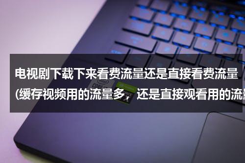 电视剧下载下来看费流量还是直接看费流量(缓存视频用的流量多，还是直接观看用的流量多？)（下载完的电视剧开流量看费不费流量）-第1张图片-九妖电影
