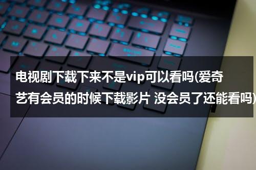 电视剧下载下来不是vip可以看吗(爱奇艺有会员的时候下载影片 没会员了还能看吗)（爱奇艺下载的电视剧不是会员能看吗）-第1张图片-九妖电影