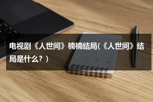 电视剧《人世间》楠楠结局(《人世间》结局是什么？)（人世间角色介绍）-第1张图片-九妖电影
