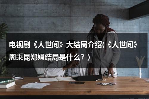 电视剧《人世间》大结局介绍(《人世间》周秉昆郑娟结局是什么？)（周秉昆娶了郑娟）-第1张图片-九妖电影
