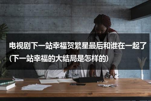 电视剧下一站幸福贺繁星最后和谁在一起了(下一站幸福的大结局是怎样的)（下一站幸福的结局贺繁星最后选择了元宋还是叶鹿鸣）-第1张图片-九妖电影