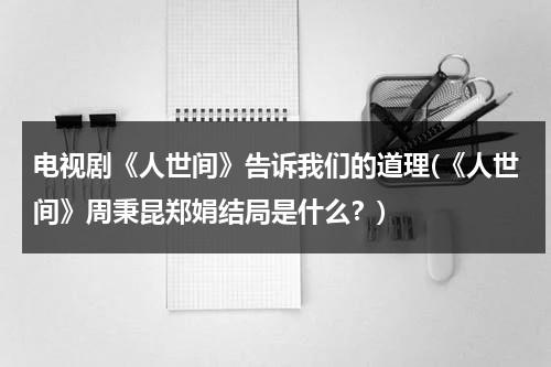 电视剧《人世间》告诉我们的道理(《人世间》周秉昆郑娟结局是什么？)（人世间周秉昆形象）-第1张图片-九妖电影